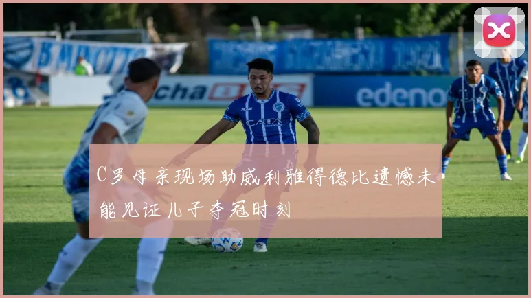 C罗母亲现场助威利雅得德比遗憾未能见证儿子夺冠时刻