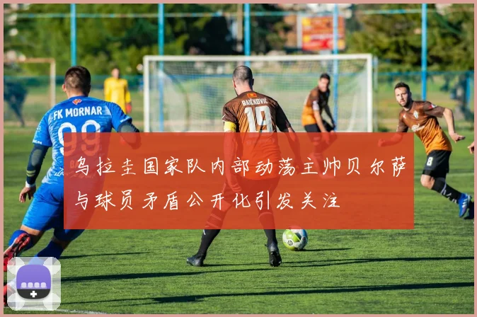乌拉圭国家队内部动荡主帅贝尔萨与球员矛盾公开化引发关注