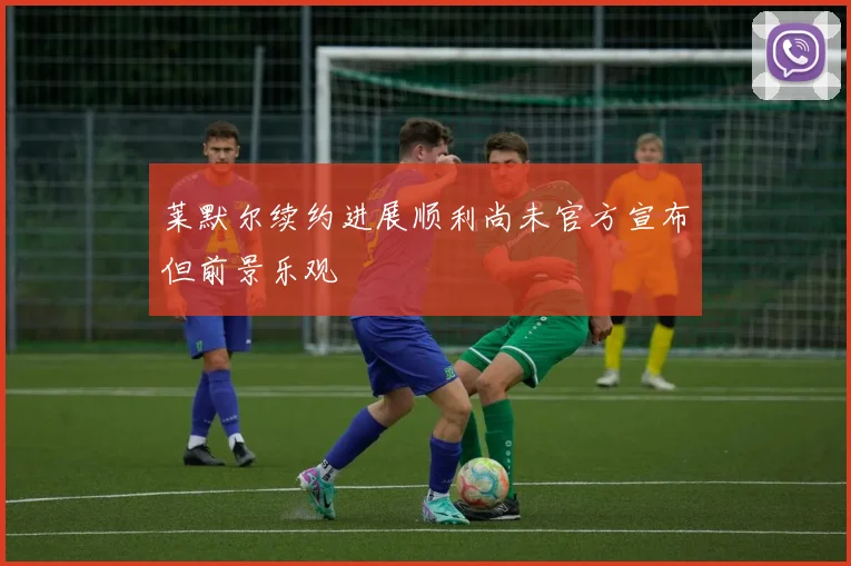 莱默尔续约进展顺利尚未官方宣布但前景乐观