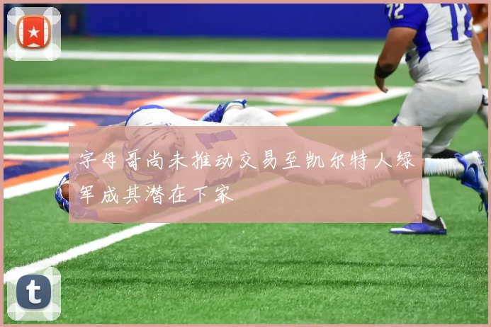 字母哥尚未推动交易至凯尔特人绿军成其潜在下家