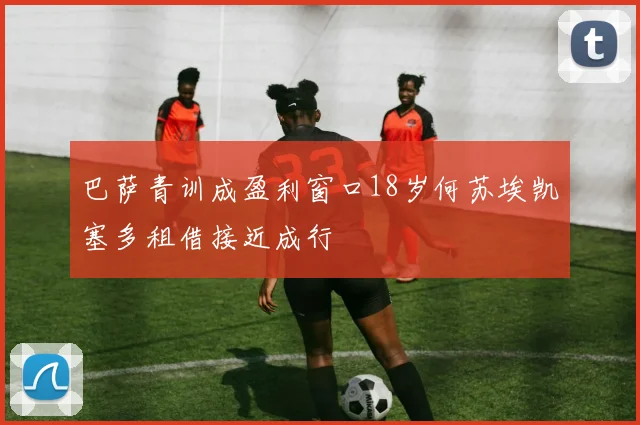 巴萨青训成盈利窗口18岁何苏埃凯塞多租借接近成行