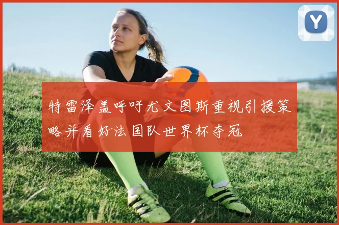 特雷泽盖呼吁尤文图斯重视引援策略并看好法国队世界杯夺冠