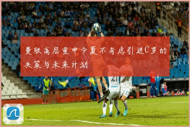 曼联高层重申今夏不考虑引进C罗的决策与未来计划