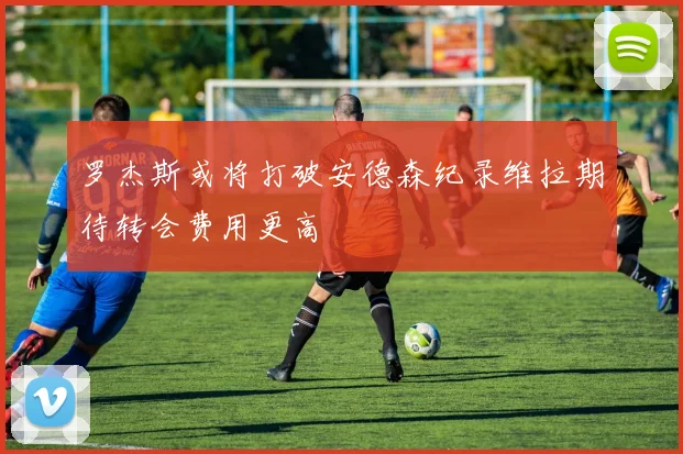 罗杰斯或将打破安德森纪录维拉期待转会费用更高