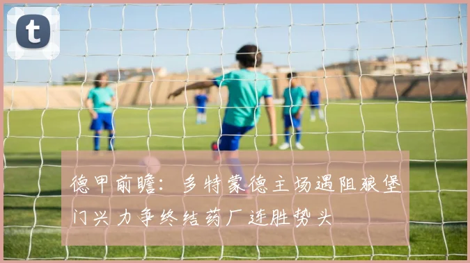 德甲前瞻：多特蒙德主场遇阻狼堡门兴力争终结药厂连胜势头