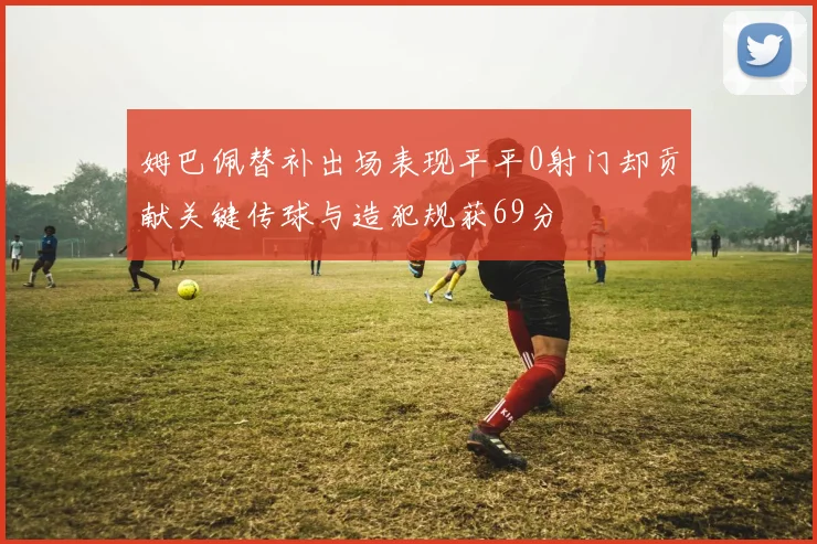 姆巴佩替补出场表现平平0射门却贡献关键传球与造犯规获69分