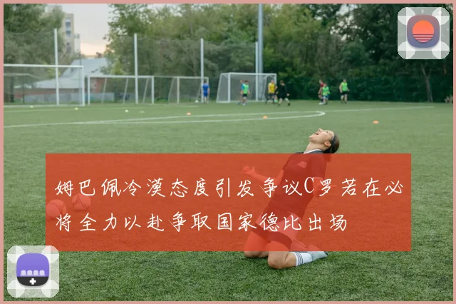 姆巴佩冷漠态度引发争议C罗若在必将全力以赴争取国家德比出场