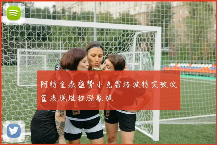阿特金森盛赞小克雷格波特突破攻筐表现堪称现象级