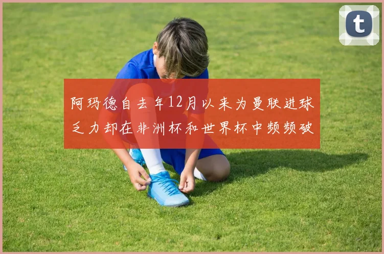 阿玛德自去年12月以来为曼联进球乏力却在非洲杯和世界杯中频频破门