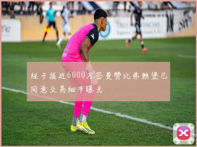 纽卡接近6000万签曼赞比弗赖堡已同意交易细节曝光