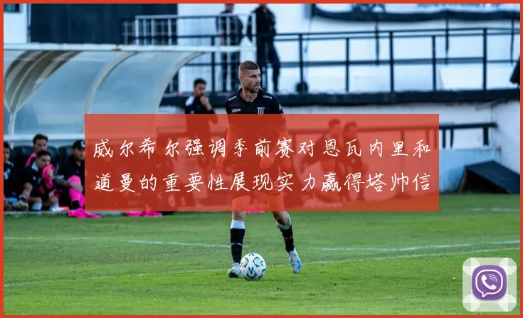 威尔希尔强调季前赛对恩瓦内里和道曼的重要性展现实力赢得塔帅信任