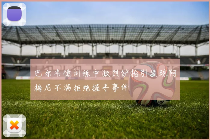 巴尔韦德训练中激烈铲抢引发琼阿梅尼不满拒绝握手事件