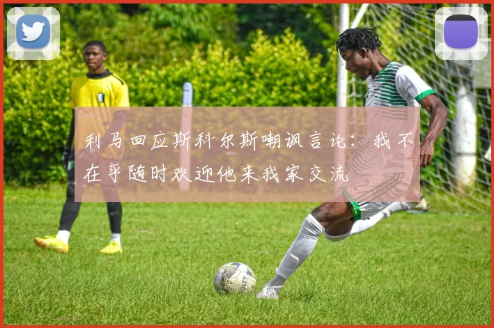 利马回应斯科尔斯嘲讽言论：我不在乎随时欢迎他来我家交流