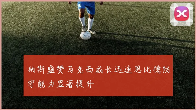 纳斯盛赞马克西成长迅速恩比德防守能力显著提升