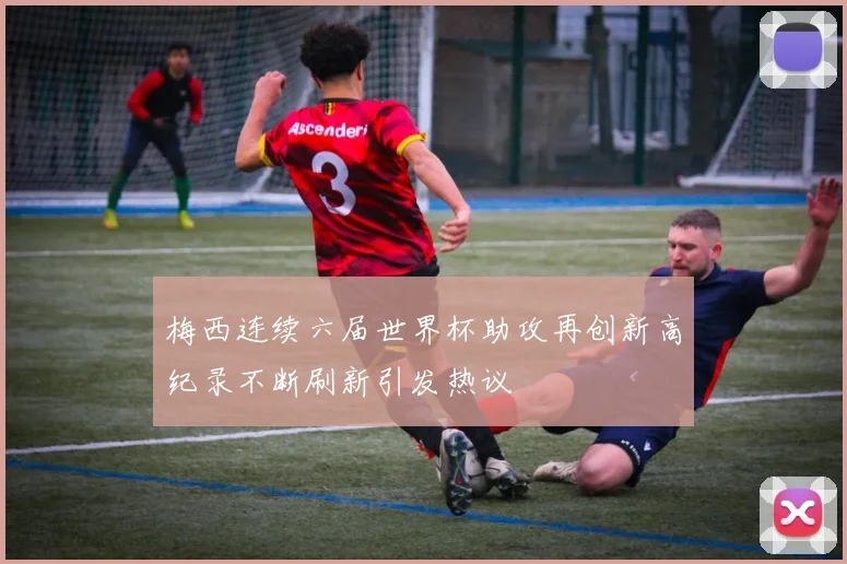 梅西连续六届世界杯助攻再创新高纪录不断刷新引发热议