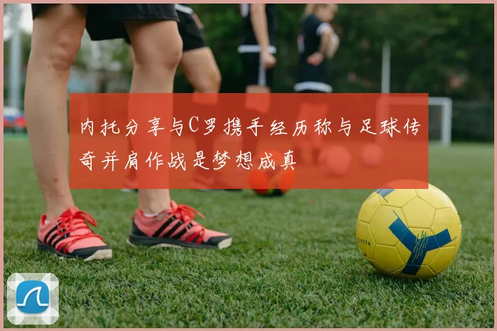内托分享与C罗携手经历称与足球传奇并肩作战是梦想成真