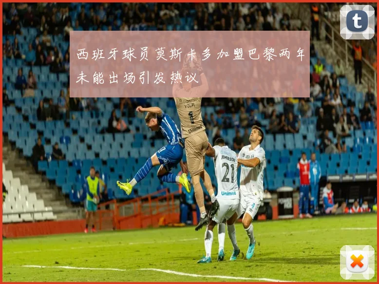 西班牙球员莫斯卡多加盟巴黎两年未能出场引发热议