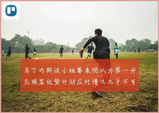 马丁内斯谈小组赛表现认为第一并无明显优势计划应对情况几乎不可能