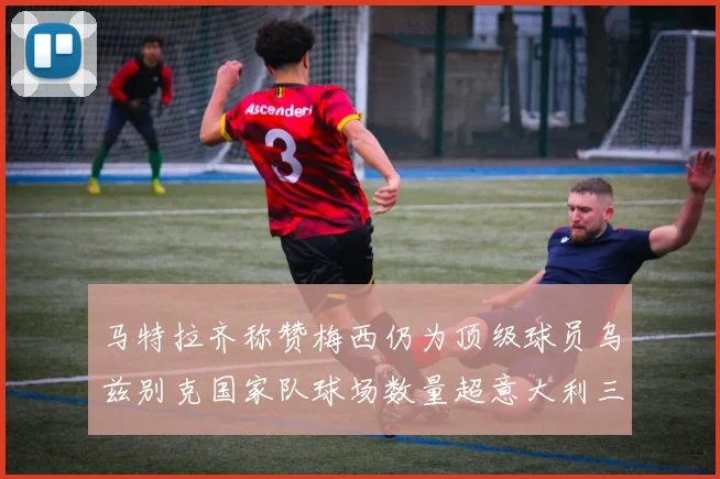 马特拉齐称赞梅西仍为顶级球员乌兹别克国家队球场数量超意大利三倍