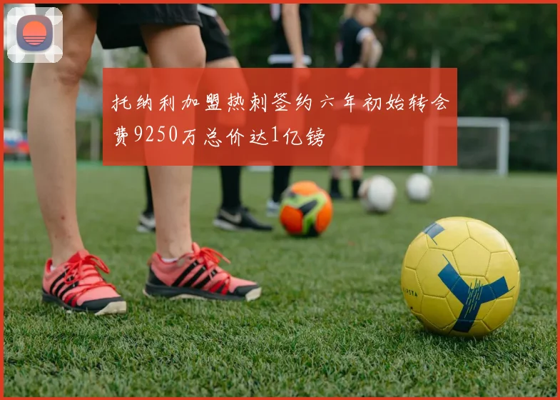 托纳利加盟热刺签约六年初始转会费9250万总价达1亿镑